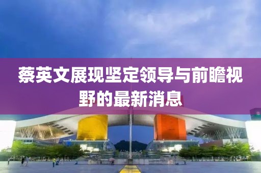 蔡英文展现坚定领导与前瞻视野的最新消息
