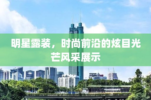 明星露装，时尚前沿的炫目光芒风采展示