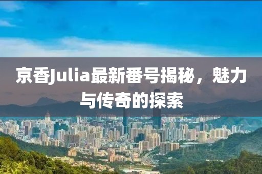 京香Julia最新番号揭秘，魅力与传奇的探索
