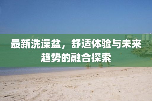 最新洗澡盆，舒适体验与未来趋势的融合探索
