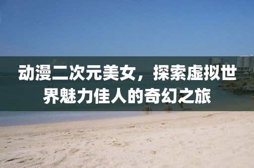 动漫二次元美女，探索虚拟世界魅力佳人的奇幻之旅