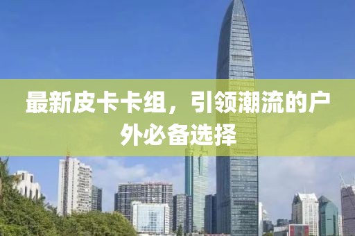 最新皮卡卡组，引领潮流的户外必备选择