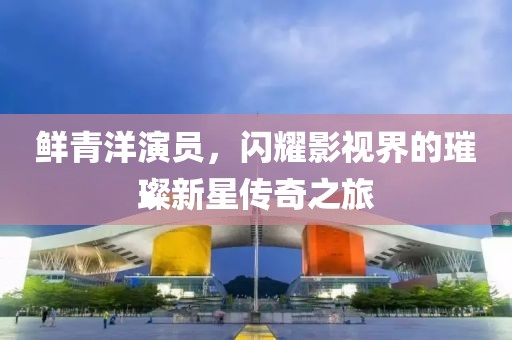 鲜青洋演员，闪耀影视界的璀璨新星传奇之旅