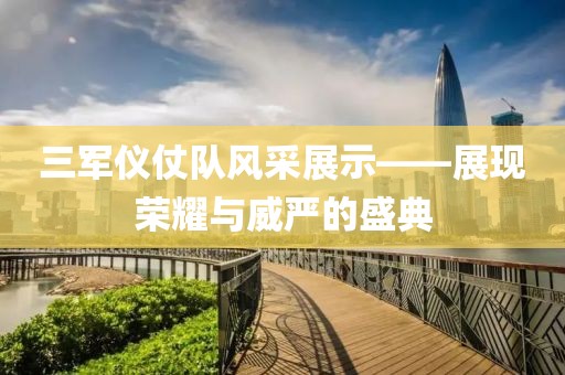 三军仪仗队风采展示——展现荣耀与威严的盛典