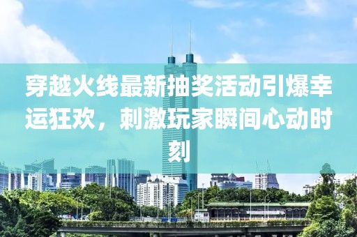穿越火线最新抽奖活动引爆幸运狂欢，刺激玩家瞬间心动时刻