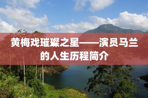 黄梅戏璀璨之星——演员马兰的人生历程简介