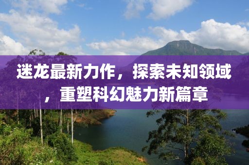 迷龙最新力作，探索未知领域，重塑科幻魅力新篇章
