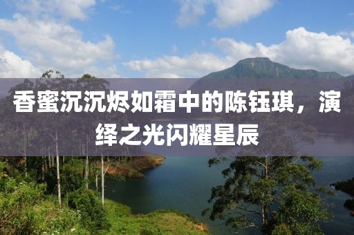 香蜜沉沉烬如霜中的陈钰琪，演绎之光闪耀星辰