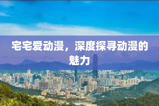 宅宅爱动漫，深度探寻动漫的魅力