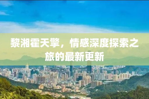 黎湘霍天擎，情感深度探索之旅的最新更新