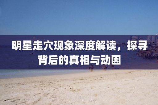 明星走穴现象深度解读，探寻背后的真相与动因