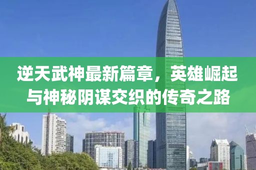 逆天武神最新篇章，英雄崛起与神秘阴谋交织的传奇之路