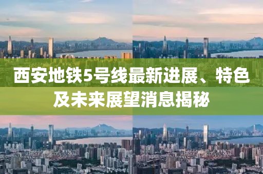 西安地铁5号线最新进展、特色及未来展望消息揭秘