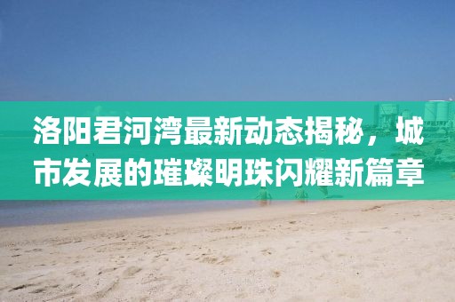 洛阳君河湾最新动态揭秘，城市发展的璀璨明珠闪耀新篇章