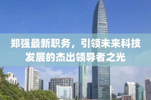 郑强最新职务，引领未来科技发展的杰出领导者之光