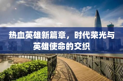 热血英雄新篇章，时代荣光与英雄使命的交织