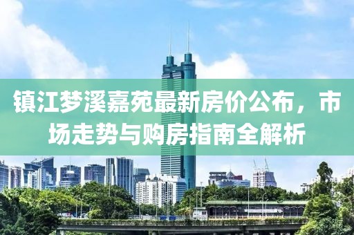 镇江梦溪嘉苑最新房价公布，市场走势与购房指南全解析