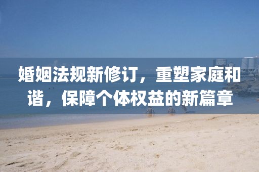 婚姻法规新修订，重塑家庭和谐，保障个体权益的新篇章
