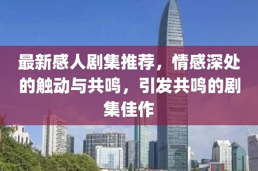 最新感人剧集推荐，情感深处的触动与共鸣，引发共鸣的剧集佳作