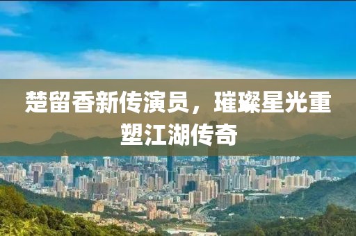 楚留香新传演员，璀璨星光重塑江湖传奇