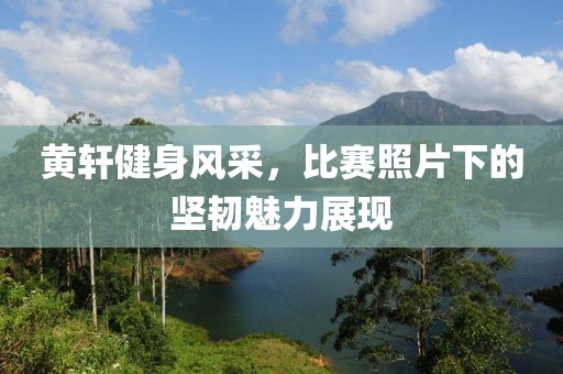 黄轩健身风采，比赛照片下的坚韧魅力展现