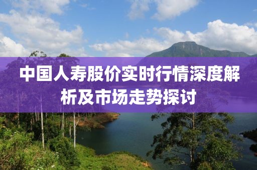 中国人寿股价实时行情深度解析及市场走势探讨