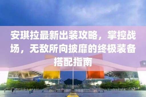 安琪拉最新出装攻略，掌控战场，无敌所向披靡的终极装备搭配指南