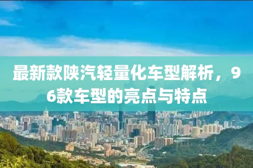 最新款陕汽轻量化车型解析，96款车型的亮点与特点