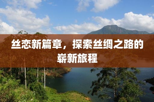 丝恋新篇章，探索丝绸之路的崭新旅程