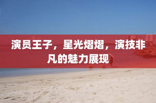 演员王子，星光熠熠，演技非凡的魅力展现