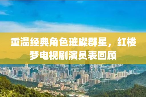 重温经典角色璀璨群星，红楼梦电视剧演员表回顾