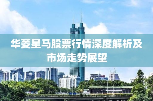 华菱星马股票行情深度解析及市场走势展望