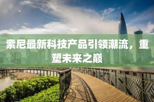 索尼最新科技产品引领潮流，重塑未来之巅
