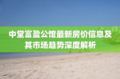中堂富盈公馆最新房价信息及其市场趋势深度解析
