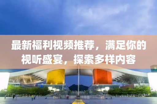 最新福利视频推荐，满足你的视听盛宴，探索多样内容