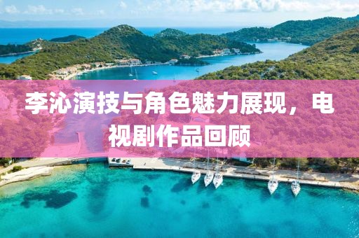 李沁演技与角色魅力展现，电视剧作品回顾