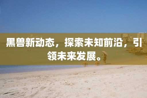 黑兽新动态，探索未知前沿，引领未来发展。