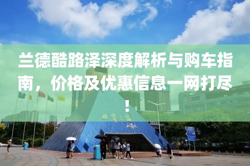 兰德酷路泽深度解析与购车指南，价格及优惠信息一网打尽！