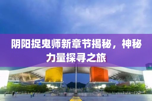 阴阳捉鬼师新章节揭秘，神秘力量探寻之旅