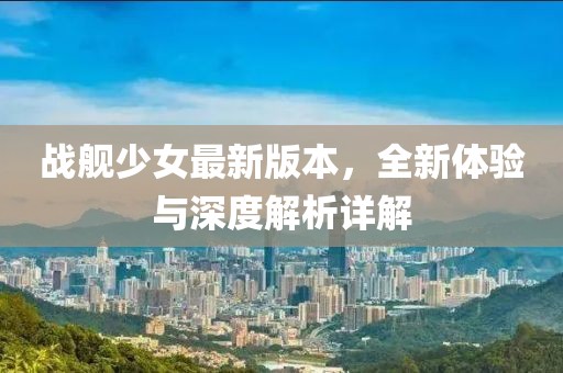 战舰少女最新版本，全新体验与深度解析详解