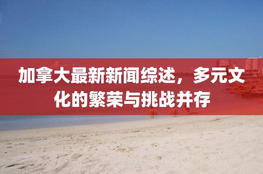 加拿大最新新闻综述，多元文化的繁荣与挑战并存