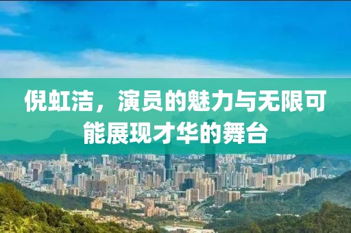 倪虹洁，演员的魅力与无限可能展现才华的舞台
