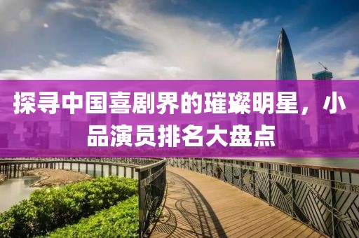 探寻中国喜剧界的璀璨明星，小品演员排名大盘点