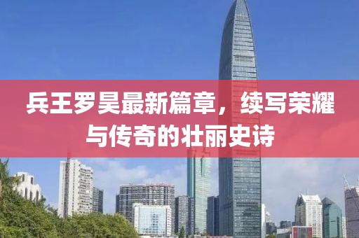 兵王罗昊最新篇章，续写荣耀与传奇的壮丽史诗