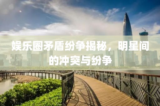娱乐圈矛盾纷争揭秘，明星间的冲突与纷争