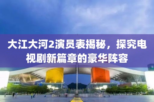 大江大河2演员表揭秘，探究电视剧新篇章的豪华阵容