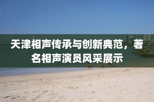 天津相声传承与创新典范，著名相声演员风采展示