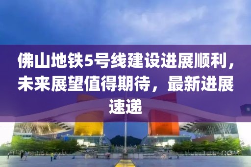 佛山地铁5号线建设进展顺利，未来展望值得期待，最新进展速递