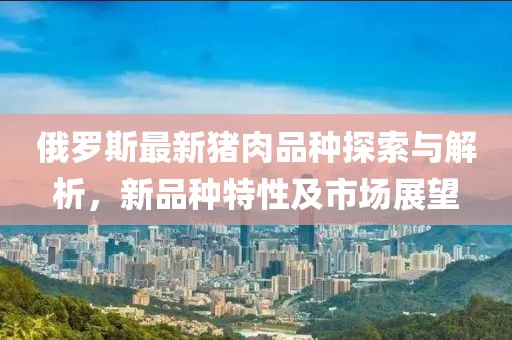 俄罗斯最新猪肉品种探索与解析，新品种特性及市场展望