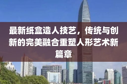 最新纸盒造人技艺，传统与创新的完美融合重塑人形艺术新篇章